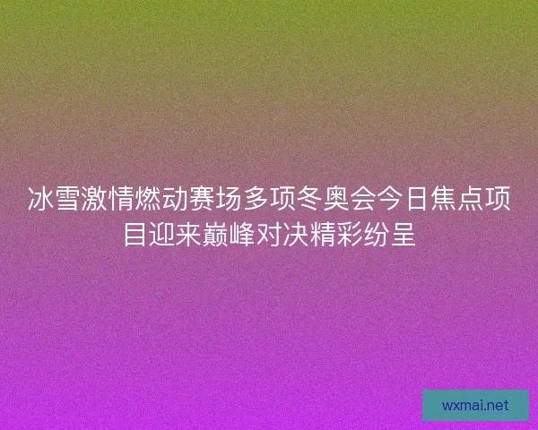 冰雪激情燃动赛场多项冬奥会今日焦点项目迎来巅峰对决精彩纷呈