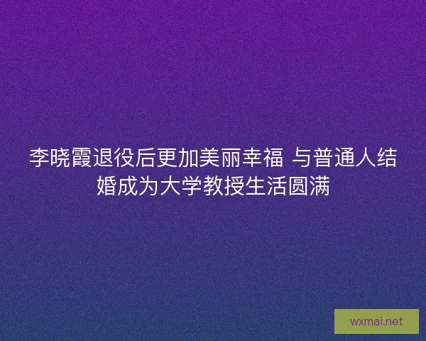 李晓霞退役后更加美丽幸福 与普通人结婚成为大学教授生活圆满