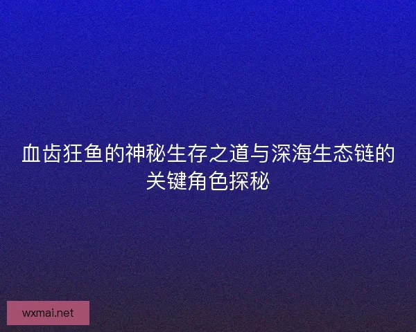 血齿狂鱼的神秘生存之道与深海生态链的关键角色探秘
