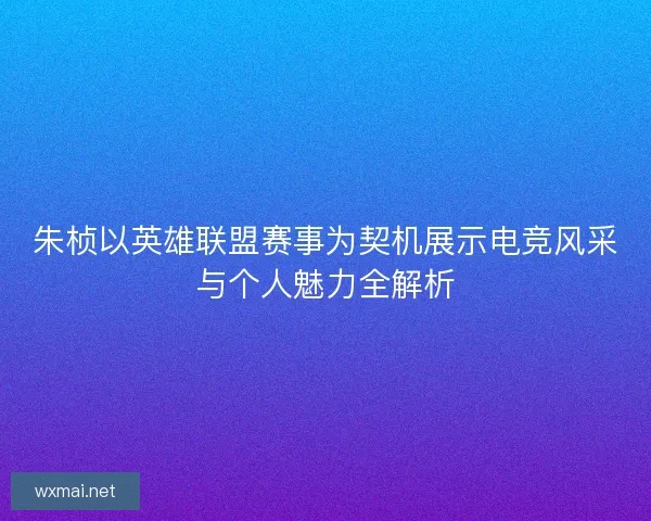 朱桢以英雄联盟赛事为契机展示电竞风采与个人魅力全解析