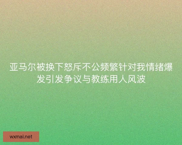 亚马尔被换下怒斥不公频繁针对我情绪爆发引发争议与教练用人风波