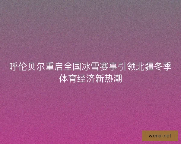 呼伦贝尔重启全国冰雪赛事引领北疆冬季体育经济新热潮