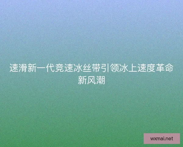 速滑新一代竞速冰丝带引领冰上速度革命新风潮