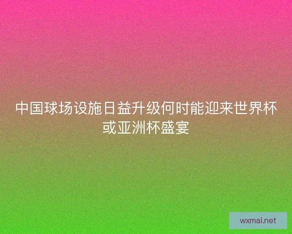 中国球场设施日益升级何时能迎来世界杯或亚洲杯盛宴