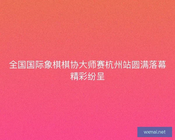 全国国际象棋棋协大师赛杭州站圆满落幕精彩纷呈