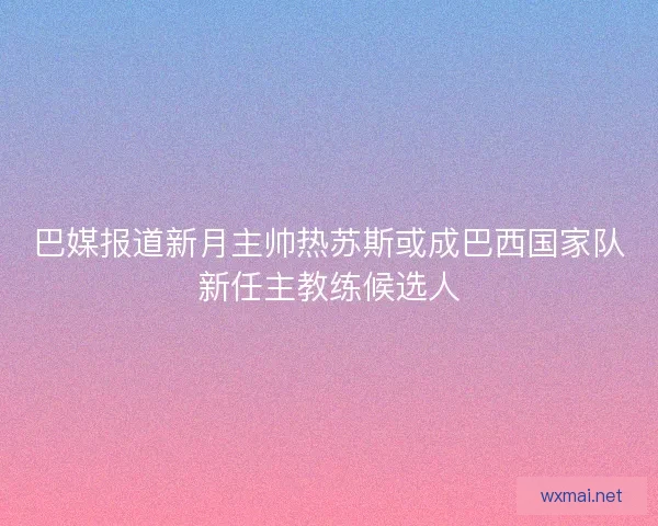 巴媒报道新月主帅热苏斯或成巴西国家队新任主教练候选人