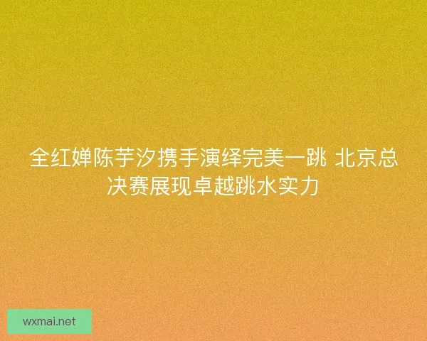全红婵陈芋汐携手演绎完美一跳 北京总决赛展现卓越跳水实力